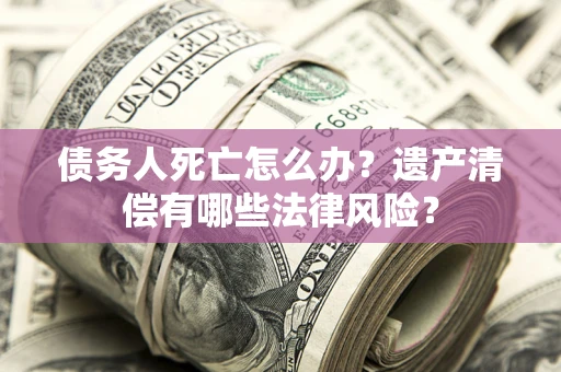 济南债务人死亡怎么办？遗产清偿有哪些法律风险？