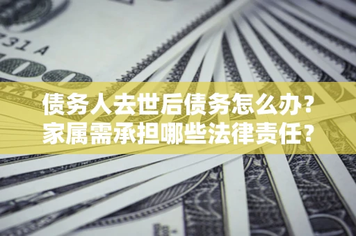 济南债务人去世后债务怎么办？家属需承担哪些法律责任？