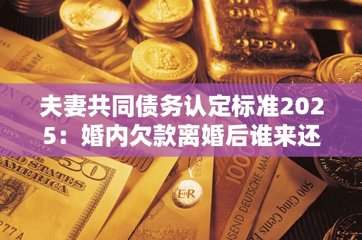 济南夫妻共同债务认定标准2025：婚内欠款离婚后谁来还？