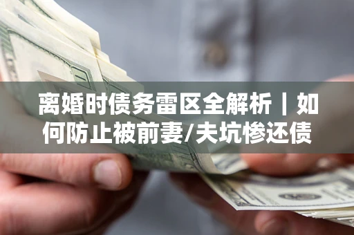 济南离婚时债务雷区全解析｜如何防止被前妻/夫坑惨还债？