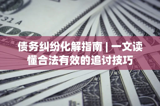 济南债务纠纷化解指南 | 一文读懂合法有效的追讨技巧