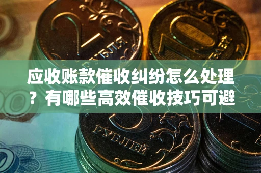 济南应收账款催收纠纷怎么处理？有哪些高效催收技巧可避免坏账？